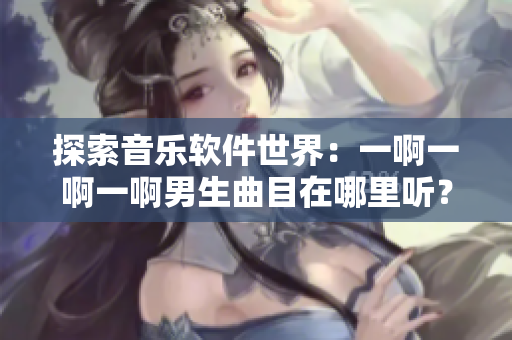 探索音樂軟件世界：一啊一啊一啊男生曲目在哪里聽？