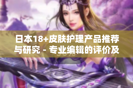 日本18+皮膚護(hù)理產(chǎn)品推薦與研究 - 專業(yè)編輯的評(píng)價(jià)及建議