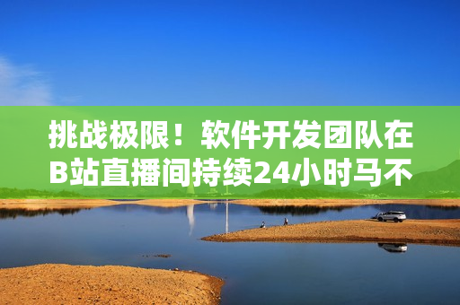 挑戰(zhàn)極限！軟件開(kāi)發(fā)團(tuán)隊(duì)在B站直播間持續(xù)24小時(shí)馬不停蹄打造全新軟件