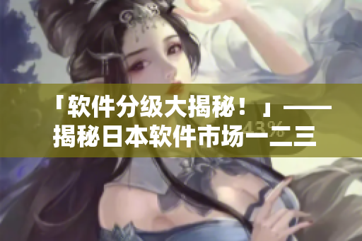 「軟件分級大揭秘！」—— 揭秘日本軟件市場一二三線區(qū)別