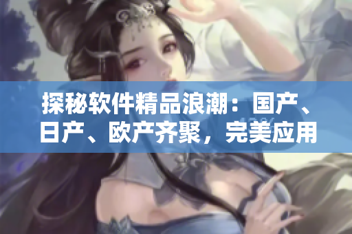 探秘軟件精品浪潮：國(guó)產(chǎn)、日產(chǎn)、歐產(chǎn)齊聚，完美應(yīng)用極致體驗(yàn)！