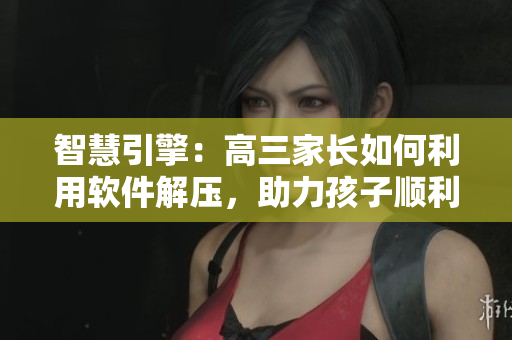 智慧引擎：高三家長(zhǎng)如何利用軟件解壓，助力孩子順利應(yīng)對(duì)挑戰(zhàn)