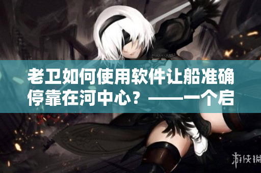 老衛(wèi)如何使用軟件讓船準確?？吭诤又行?？——一個啟示人們想象力的故事