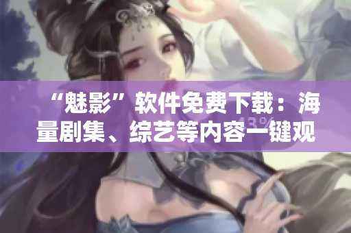 “魅影”軟件免費(fèi)下載：海量劇集、綜藝等內(nèi)容一鍵觀看