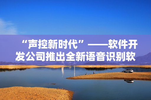 “聲控新時(shí)代”——軟件開發(fā)公司推出全新語(yǔ)音識(shí)別軟件