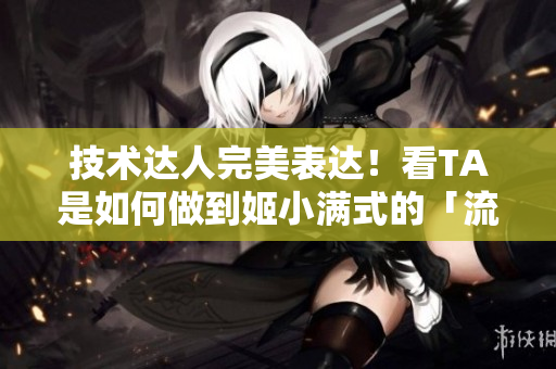 技術(shù)達(dá)人完美表達(dá)！看TA是如何做到姬小滿式的「流口水」操作？