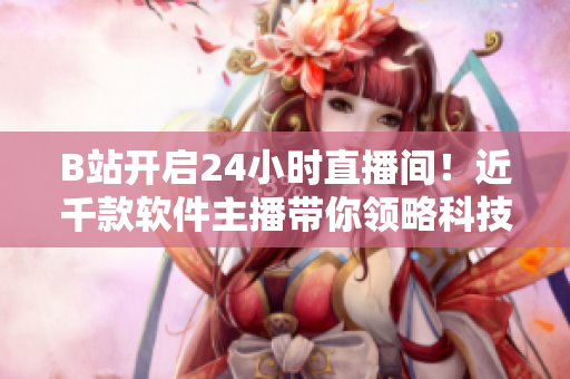 B站開啟24小時直播間！近千款軟件主播帶你領略科技魅力