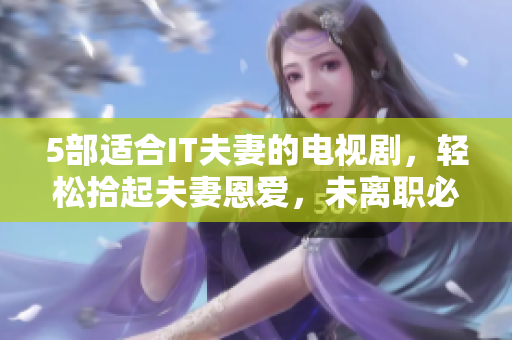 5部適合IT夫妻的電視劇，輕松拾起夫妻恩愛，未離職必看