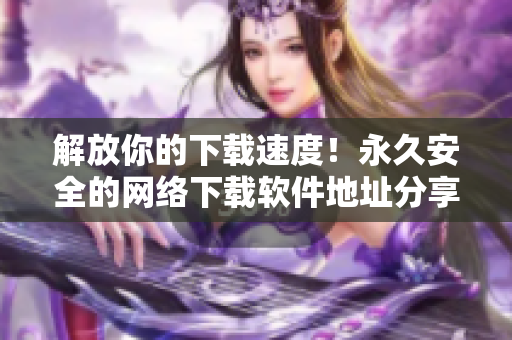 解放你的下載速度！永久安全的網(wǎng)絡(luò)下載軟件地址分享