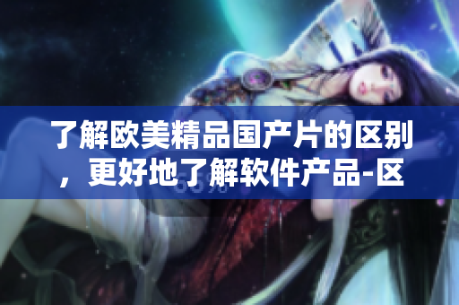 了解歐美精品國產(chǎn)片的區(qū)別，更好地了解軟件產(chǎn)品-區(qū)別詳解