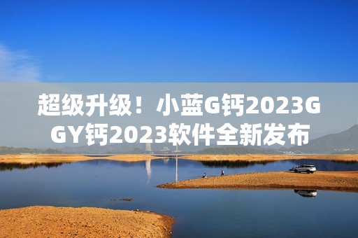 超級升級！小藍G鈣2023GGY鈣2023軟件全新發(fā)布
