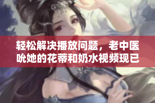 輕松解決播放問題，老中醫(yī)吮她的花蒂和奶水視頻現(xiàn)已完美流暢播放