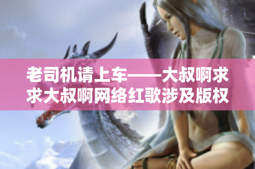 老司機(jī)請上車——大叔啊求求大叔啊網(wǎng)絡(luò)紅歌涉及版權(quán)糾紛引發(fā)關(guān)注