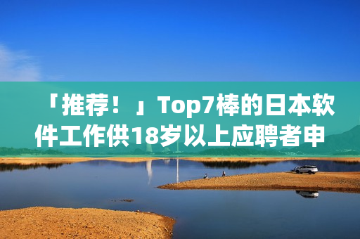 「推薦！」Top7棒的日本軟件工作供18歲以上應(yīng)聘者申請