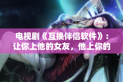 電視劇《互換伴侶軟件》：讓你上他的女友，他上你的女友！