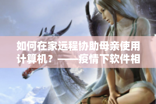 如何在家遠(yuǎn)程協(xié)助母親使用計(jì)算機(jī)？——疫情下軟件相關(guān)解決方案