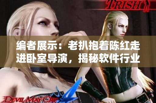 編者展示：老扒抱著陳紅走進(jìn)臥室導(dǎo)演，揭秘軟件行業(yè)內(nèi)鮮為人知的細(xì)節(jié)