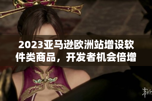 2023亞馬遜歐洲站增設(shè)軟件類商品，開發(fā)者機(jī)會(huì)倍增！