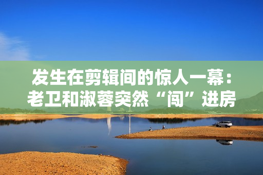 發(fā)生在剪輯間的驚人一幕：老衛(wèi)和淑蓉突然“闖”進(jìn)房間！