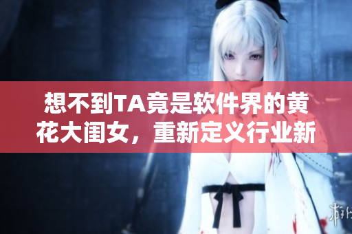 想不到TA竟是軟件界的黃花大閨女，重新定義行業(yè)新標桿，走向輝煌！