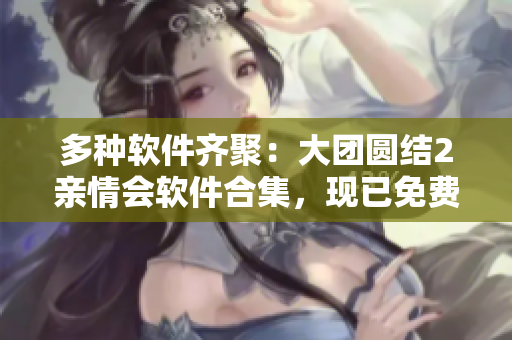 多種軟件齊聚：大團(tuán)圓結(jié)2親情會軟件合集，現(xiàn)已免費(fèi)閱讀！