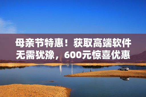 母親節(jié)特惠！獲取高端軟件無需猶豫，600元驚喜優(yōu)惠等你拿！