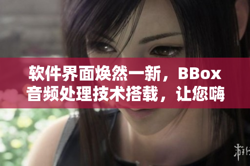 軟件界面煥然一新，BBox音頻處理技術(shù)搭載，讓您嗨爆音樂世界！