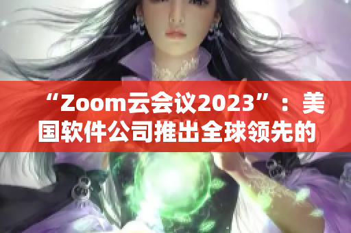 “Zoom云會議2023”：美國軟件公司推出全球領(lǐng)先的云會議平臺