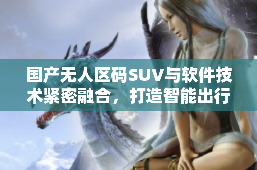 國產(chǎn)無人區(qū)碼SUV與軟件技術(shù)緊密融合，打造智能出行新體驗
