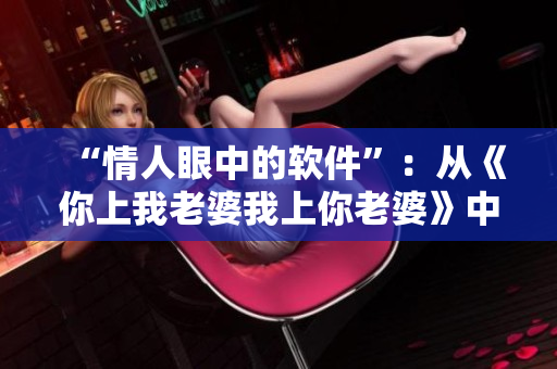 “情人眼中的軟件”：從《你上我老婆我上你老婆》中學(xué)習(xí)軟件開(kāi)發(fā)的愛(ài)情故事