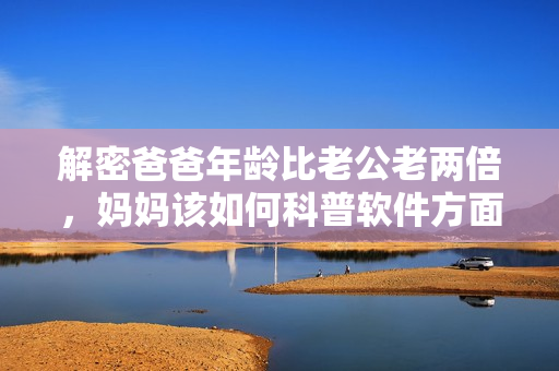 解密爸爸年齡比老公老兩倍，媽媽該如何科普軟件方面常識？