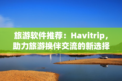 旅游軟件推薦：Havitrip，助力旅游換伴交流的新選擇