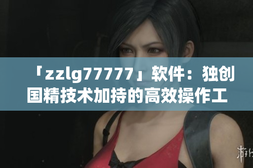 「zzlg77777」軟件：獨(dú)創(chuàng)國(guó)精技術(shù)加持的高效操作工具