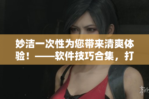 妙潔一次性為您帶來(lái)清爽體驗(yàn)！——軟件技巧合集，打造高效辦公、生活！