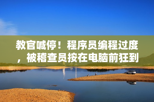 教官喊停！程序員編程過度，被稽查員按在電腦前狂到背痛視頻