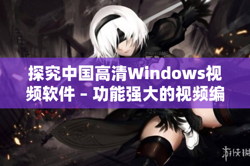 探究中國高清Windows視頻軟件 – 功能強(qiáng)大的視頻編輯軟件