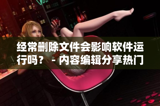 經(jīng)常刪除文件會(huì)影響軟件運(yùn)行嗎？ - 內(nèi)容編輯分享熱門話題
