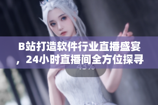 B站打造軟件行業(yè)直播盛宴，24小時直播間全方位探尋軟件世界