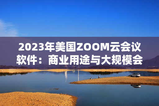 2023年美國ZOOM云會議軟件：商業(yè)用途與大規(guī)模會議的全新功能升級