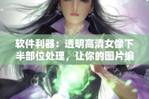 軟件利器：透明高清女像下半部位處理，讓你的圖片編輯更精細！