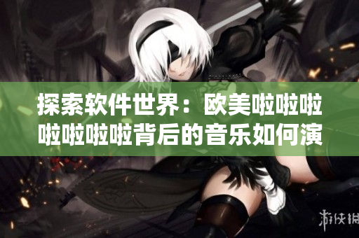 探索軟件世界：歐美啦啦啦啦啦啦啦背后的音樂如何演繹？