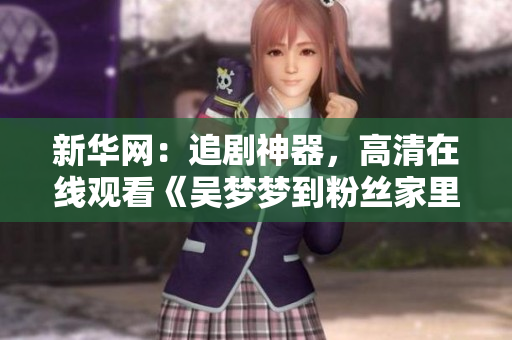 新華網(wǎng)：追劇神器，高清在線觀看《吳夢(mèng)夢(mèng)到粉絲家里第二季》1080P