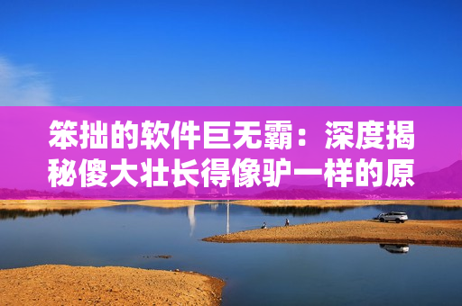 笨拙的軟件巨無霸：深度揭秘傻大壯長得像驢一樣的原因