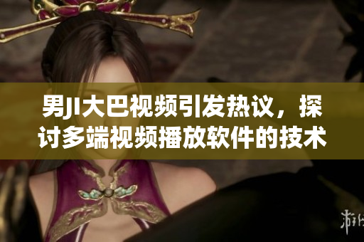 男JI大巴視頻引發(fā)熱議，探討多端視頻播放軟件的技術(shù)進(jìn)步