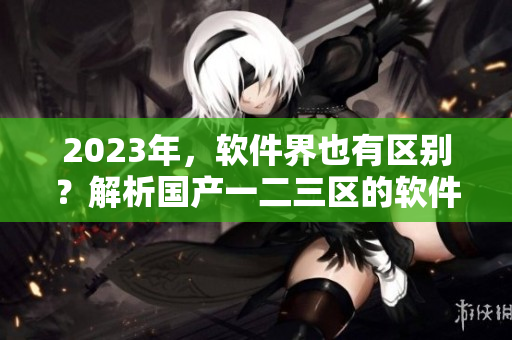 2023年，軟件界也有區(qū)別？解析國產(chǎn)一二三區(qū)的軟件差異