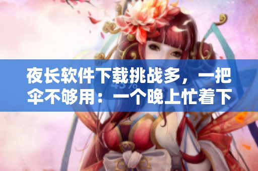 夜長(zhǎng)軟件下載挑戰(zhàn)多，一把傘不夠用：一個(gè)晚上忙著下載軟件