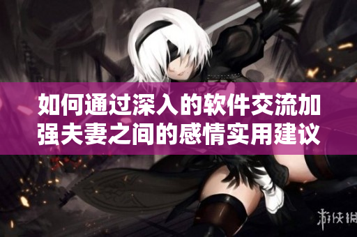 如何通過(guò)深入的軟件交流加強(qiáng)夫妻之間的感情實(shí)用建議