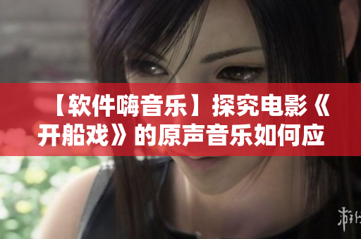 【軟件嗨音樂】探究電影《開船戲》的原聲音樂如何應用于軟件背景設計