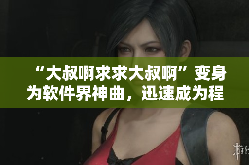 “大叔啊求求大叔啊”變身為軟件界神曲，迅速成為程序員共鳴之歌