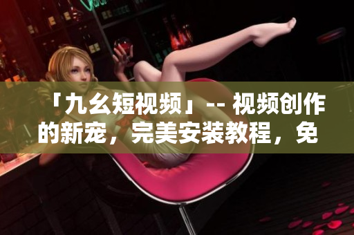 「九幺短視頻」-- 視頻創(chuàng)作的新寵，完美安裝教程，免費下載使用！